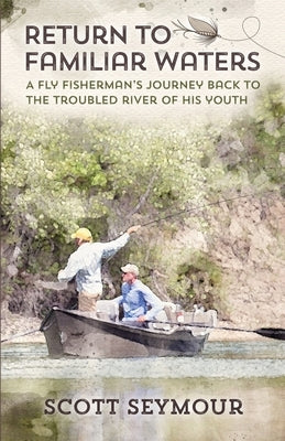 Return to Familiar Waters: A Fly Fisherman's Journey Back to the Troubled River of His Youth by Seymour, Scott