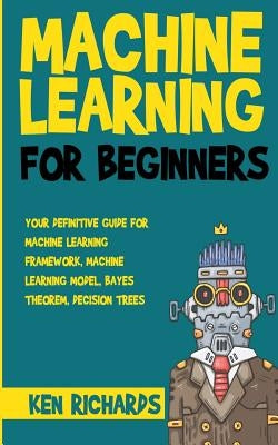 Machine Learning: For Beginners - Your Definitive Guide For Machine Learning Framework, Machine Learning Model, Bayes Theorem, Decision by Richards, Ken