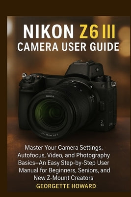 Nikon Z6 III Camera User Guide: Master Your Camera Settings, Autofocus, Video, and Photography Basics-An Easy Step-by-Step User Manual for Beginners, by Howard, Georgette
