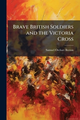 Brave British Soldiers and the Victoria Cross: A General Account of the Regiments and men of the British Army, and Stories of the Brave Deeds Which wo by Beeton, Samuel Orchart