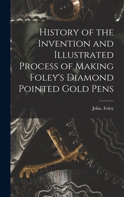 History of the Invention and Illustrated Process of Making Foley's Diamond Pointed Gold Pens by Foley, John