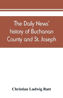 The Daily news' history of Buchanan County and St. Joseph, Mo. From the time of the Platte purchase to the end of the year 1898. Preceded by a short h by Ludwig Rutt, Christian