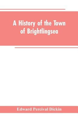 A History of the Town of Brightlingsea: A Member of the Cinque Ports by Dickin, Edward Percival