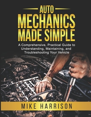 Auto Mechanics Made Simple: A Comprehensive, Practical Guide to Understanding, Maintaining, and Troubleshooting Your Vehicle by Harrison, Mike