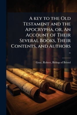 A key to the Old Testament and the Apocrypha, or, An Account of Their Several Books, Their Contents, and Authors .. by Gray, Robert Bishop of Bristol