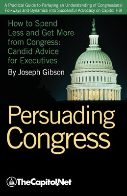 Persuading Congress: A Practical Guide to Parlaying an Understanding of Congressional Folkways and Dynamics Into Successful Advocacy on Cap by Gibson, Joseph