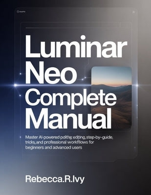 Luminar Neo Complete Manual: Master AI-Powered Photo Editing: Step-by-Step Guide with Tips, Tricks, and Professional Workflows for Beginners and Advan by Ivy, Rebecca R.