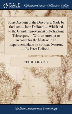 Some Account of the Discovery, Made by the Late ... John Dollond, ... Which led to the Grand Improvement of Refracting Telescopes, ... With an Attempt by Dollond, Peter