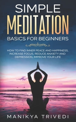 Simple Meditation Basics For Beginners: How To Find Inner Peace And Happiness, Increase Focus, Reduce Anxiety And Depression, Improve your life. by Trivedi, Manikya