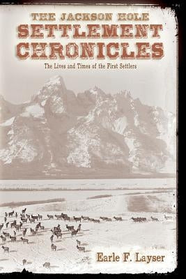 The Jackson Hole Settlement Chronicles: The Lives and Times of the First Settlers by Layser, Earle F.