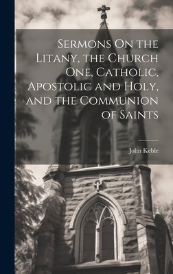 Sermons On the Litany, the Church One, Catholic, Apostolic and Holy, and the Communion of Saints by Keble, John