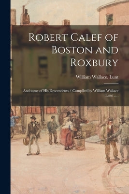 Robert Calef of Boston and Roxbury: and Some of His Descendents / Compiled by William Wallace Lunt ... . by Lunt, William Wallace