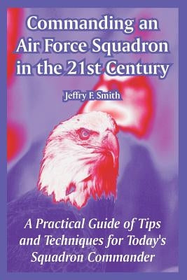 Commanding an Air Force Squadron in the 21st Century: A Practical Guide of Tips and Techniques for Today's Squadron Commander by Smith, Jeffry F.
