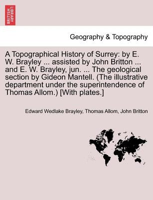 A Topographical History of Surrey: By E. W. Brayley ... Assisted by John Britton ... and E. W. Brayley, Jun. ... the Geological Section by Gideon Mant by Brayley, Edward Wedlake