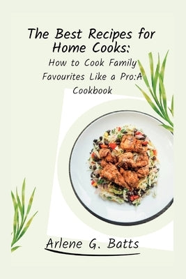 The Best Recipes for Home Cooks: How to Cook Family Favourites Like a Pro: A Cookbook by G. Batts, Arlene