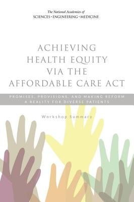 Achieving Health Equity Via the Affordable Care ACT: Promises, Provisions, and Making Reform a Reality for Diverse Patients: Workshop Summary by National Academies of Sciences Engineeri