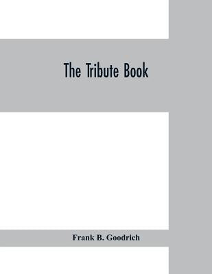 The tribute book: a record of the munificence, self-sacrifice and patriotism of the American people during the war for the union by B. Goodrich, Frank