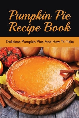Pumpkin Pie Recipe Book: Delicious Pumpkin Pies And How To Make: Signature Pumpkin Pie Recipe by Kovalik, Erin