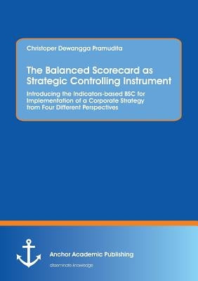The Balanced Scorecard as Strategic Controlling Instrument. Introducing the Indicators-based BSC for Implementation of a Corporate Strategy from Four by Pramudita, Christoper Dewangga
