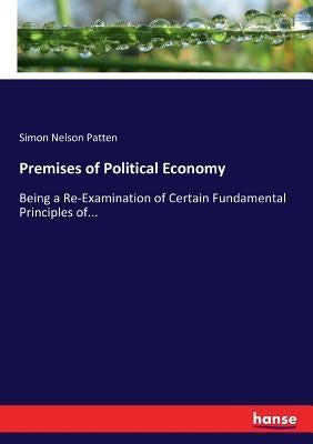 Premises of Political Economy: Being a Re-Examination of Certain Fundamental Principles of... by Patten, Simon Nelson