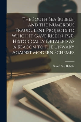The South Sea Bubble, and the Numerous Fraudulent Projects to Which It Gave Rise in 1720, Historically Detailed As a Beacon to the Unwary Against Mode by Bubble, South Sea