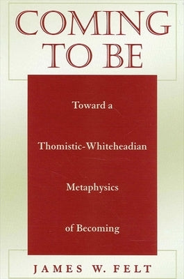 Coming to Be: Toward a Thomistic-Whiteheadian Metaphysics of Becoming by Felt, James W.
