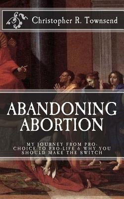 Abandoning Abortion: My Journey From Pro-Choice to Pro-Life and Why You Should Make the Switch by Townsend, Christopher R.