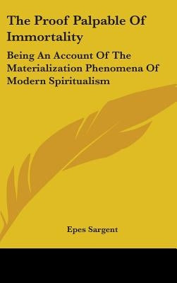 The Proof Palpable Of Immortality: Being An Account Of The Materialization Phenomena Of Modern Spiritualism by Sargent, Epes