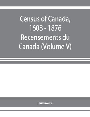 Census of Canada, 1608 - 1876 . Recensements du Canada (Volume V) by Unknown
