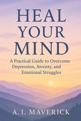 Heal Your Mind: A Practical Guide to Overcome Depression, Anxiety, and Emotional Struggles by Maverick, A. I.