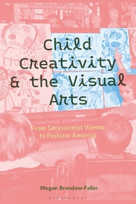 Child Creativity and the Visual Arts: From Secessionist Vienna to Postwar America by Brandow-Faller, Megan