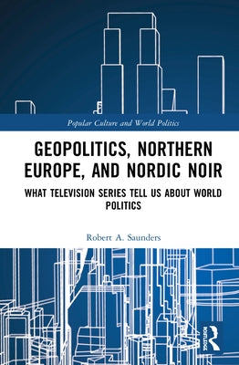 Geopolitics, Northern Europe, and Nordic Noir: What Television Series Tell Us about World Politics by Saunders, Robert A.