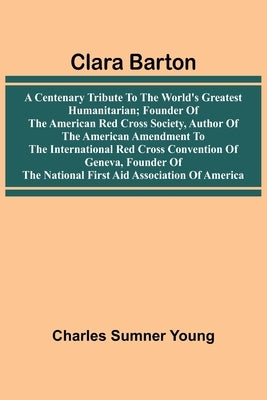 Clara Barton: A Centenary Tribute To The World'S Greatest Humanitarian; Founder Of The American Red Cross Society, Author Of The American Amendment To by Young, Charles Sumner