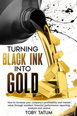 Turning Black Ink Into Gold: How to increase your company's profitability and market value through excellent financial performance reporting, analysis by Tatum, Toby