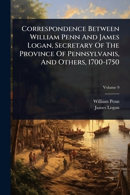 Correspondence Between William Penn And James Logan, Secretary Of The Province Of Pennsylvanis, And Others, 1700-1750 by Penn, William