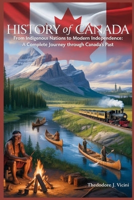 History of Canada: From Indigenous Nations to Modern Independence: A Complete Journey Through Canada's Past by Vicini, Theodore J.