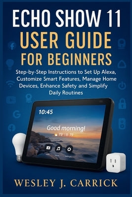 Echo Show 11 User Guide for Beginners: Step-by-Step Instructions to Set Up Alexa, Customize Smart Features, Manage Home Devices, Enhance Safety, and S by Carrick, Wesley J.