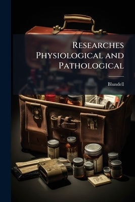 Researches Physiological and Pathological: Instituted Principally With a View to the Improvement of Medical and Surgical Practice by Blundell