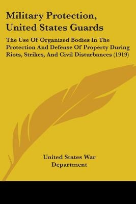 Military Protection, United States Guards: The Use Of Organized Bodies In The Protection And Defense Of Property During Riots, Strikes, And Civil Dist by United States War Department