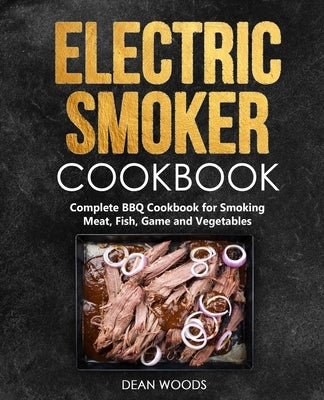 Electric Smoker Cookbook: Complete BBQ Cookbook for Smoking Meat, Fish, Game and Vegetables by Woods, Dean