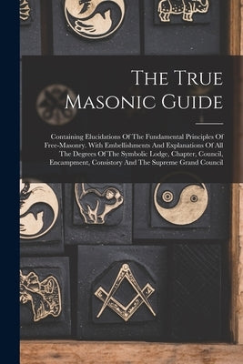 The True Masonic Guide: Containing Elucidations Of The Fundamental Principles Of Free-masonry. With Embellishments And Explanations Of All The by Anonymous