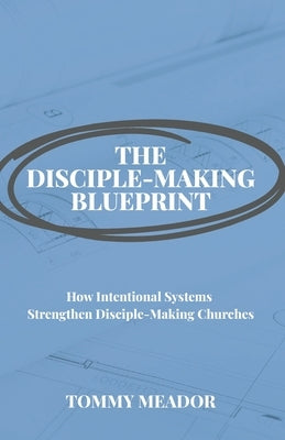 The Disciple-Making Blueprint: How Intentional Systems Strengthen Disciple-Making Churches by Meador, Tommy