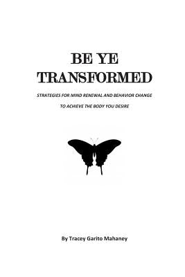 Be Ye Transformed: Strategies for Mind Renewal and Behavior Change to Achieve the Body You Desire by Mahaney, Tracey Garito