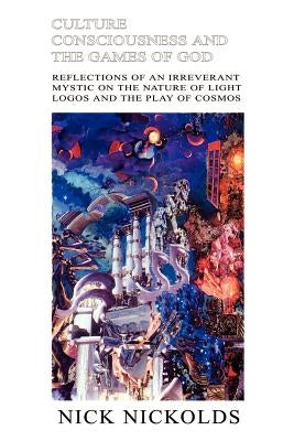 Culture Consciousness and the Games of God: Reflections of an Irreverant Mystic on the Nature of Light Logos and the Play of Cosmos by Nickolds, Nick