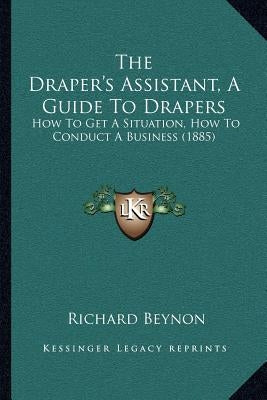 The Draper's Assistant, A Guide To Drapers: How To Get A Situation, How To Conduct A Business (1885) by Beynon, Richard