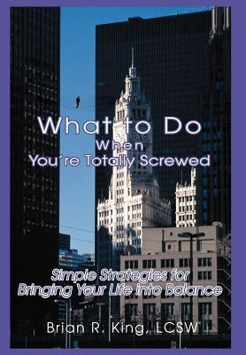 What to Do When You're Totally Screwed: Simple Strategies for Bringing Your Life into Balance by King Lcsw, Brian R.