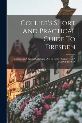 Collier's Short And Practical Guide To Dresden: Containing A Special Catalogue Of The Picture Gallery And A Map Of The City by Anonymous