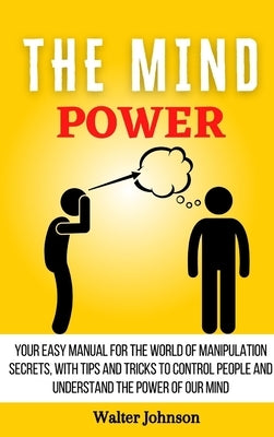 The Mind Power: Your Easy Manual For The World of Manipulation Secrets, With Tips and Tricks To Control People And Understand the Power Of Our Mind by Johnson, Walter