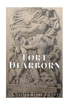 Fort Dearborn: The History of the Controversial Battle of Fort Dearborn during the War of 1812 and the Settlement that Became Chicago by Charles River Editors