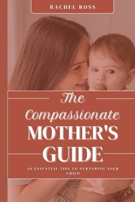The Compassionate Mother's Guide: 60 Essential Tips For Nurturing Your Child by Ross, Racheal